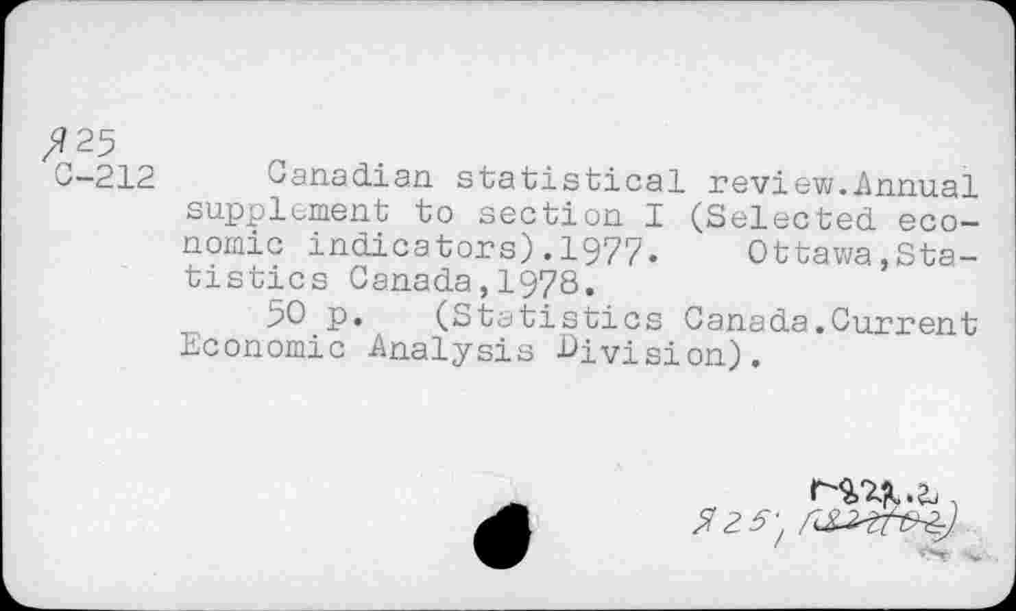 ﻿fl 25
C-212 Canadian statistical review.Annual supplement to section I (Selected economic indicators).1977. Ottawa,Statistics Canada,1978.
50 p. (Statistics Canada.Current Economic Analysis -Division).
^2^)